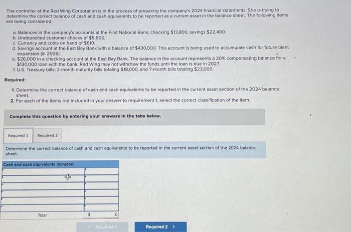 The controller of the Red Wing Corporation is in the process of preparing the company's 2024 financial statements. She is trying to
determine the correct balance of cash and cash equivalents to be reported as a current asset in the balance sheet. The following items
are being considered:
a. Balances in the company's accounts at the First National Bank; checking $13,800, savings $22.400.
b. Undeposited customer checks of $5,500.
c. Currency and coins on hand of $610.
d. Savings account at the East Bay Bank with a balance of $430,000. This account is being used to accumulate cash for future plant
expansion (in 2026).
e. $26,000 in a checking account at the East Bay Bank. The balance in the account represents a 20% compensating balance for a
$130,000 loan with the bank. Red Wing may not withdraw the funds until the loan is due in 2027.
1. U.S. Treasury bills; 2-month maturity bills totaling $18,000, and 7-month bills totaling $23,000.
Required:
1. Determine the correct balance of cash and cash equivalents to be reported in the current asset section of the 2024 balance
sheet.
2. For each of the items not included in your answer to requirement 1, select the correct classification of the item.
Complete this question by entering your answers in the tabs below.
Required 1 Required 2
Determine the correct balance of cash and cash equivalents to be reported in the current asset section of the 2024 balance
sheet.
Cash and cash equivalents includes::
Total
$
0
< Required 1
Required 2 >