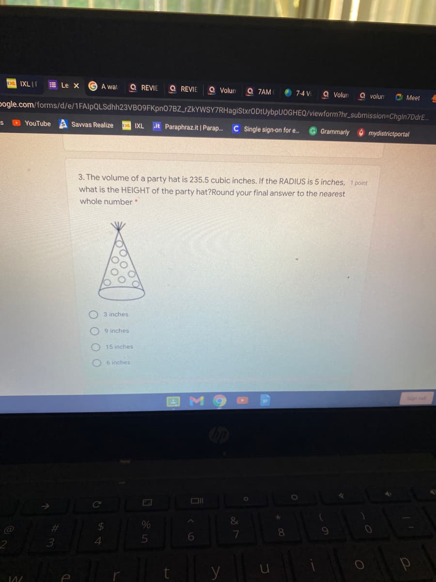 IXL|T
E Le X
G A wat
Q REVIE
Q REVIE
a Volun
Q ZAM
7-4 V
Q Volun
Q volun
A Meet
pogle.com/forms/d/e/1FAlpQLSdhh23VBO9FKpnO7BZ_rZkYWSY7RHagiStxrODtUybpUOGHEQ/viewform?hr_submission=ChglIn7DdrE.
S D YouTube
Savvas Realize
it Paraphraz.it |Parap.
IXL
C Single sign-on for e.
G Grammarly ó mydistrictportal
3. The volume of a party hat is 235.5 cubic inches. If the RADIUS is 5 inches, 1 point
what is the HEIGHT of the party hat?Round your final answer to the nearest
whole number *
O 3 inches
O 9 inches
15 inches
O 6 inches
%23
24
%
6.
7
3.
4
