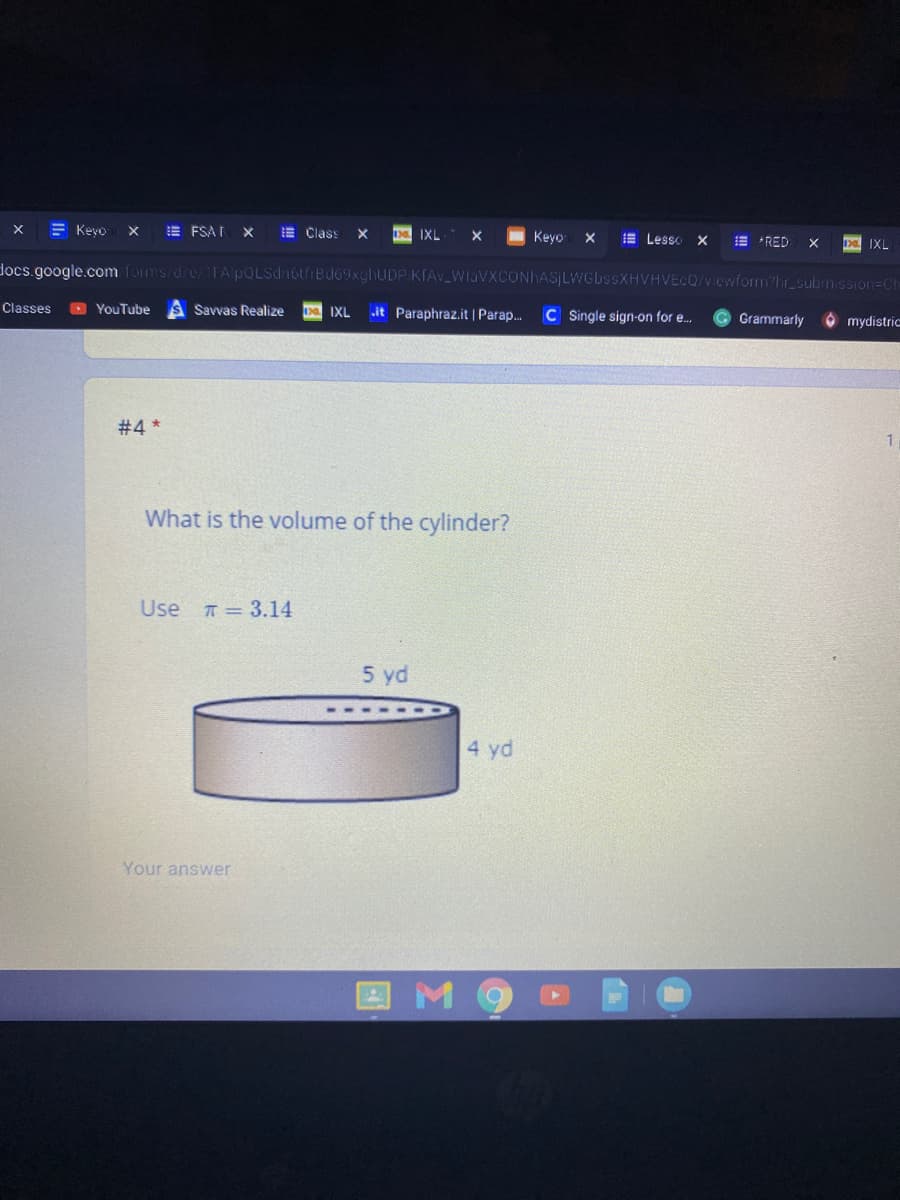 E Keyo
E FSA I
E Class
I IXL
Keyo
E Lesso
E *RED
IXL
docs.google.com foms/d/e/1FA pOLSdnotfrBd69xghUDP KIAv_WlaVXCONhASILWGI.
XHVHVECQ/viewform?hr_submssion=Ch
Classes
> YouTube
it Paraphraz.it | Parap.
Savvas Realize
D IXL
C Single sign-on for e.
Grammarly
O mydistric
#4 *
What is the volume of the cylinder?
Use 7= 3.14
5 yd
4 yd
Your answer
I M
