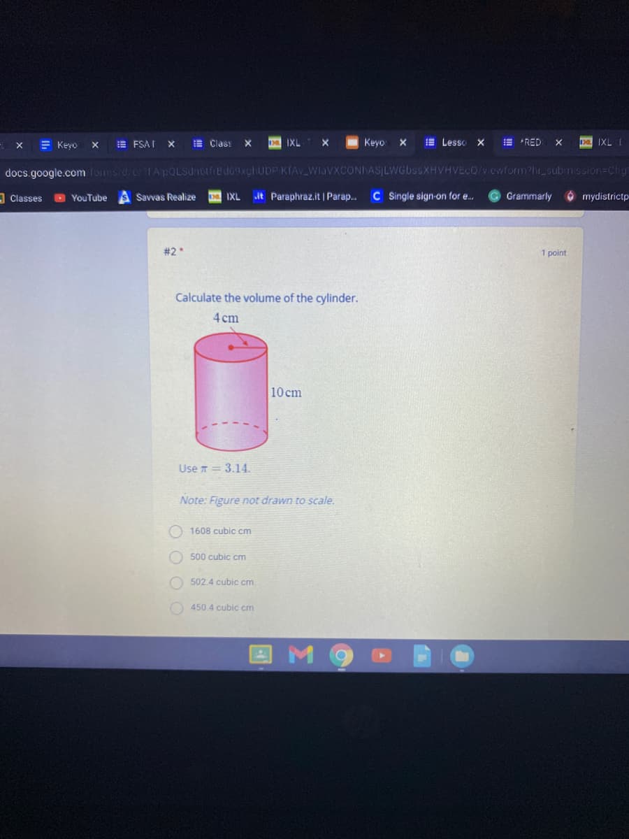 E Keyo
E FSA I
E Class
D IXL
Keyo
E Lesso
E *RED
IXL I
docs.google.com foms d/eFA pOLSdnotfrBd69xchUDP KIAV_WlaVXCONhASLWGbssXHVHVECQ/vewformPhr subnission=Cha
A Classes
O YouTube
Savvas Realize
IXL
it Paraphraz.it | Parap..
C S ingle sign-on for e.
Grammarly
mydistrictp
#2*
1 point
Calculate the volume of the cylinder.
4 cm
10 cm
Use T= 3.14.
Note: Figure not drawn to scale.
O 1608 cubic cm
O 500 cubic cm
O 502.4 cubic cm
450.4 cubic cm
