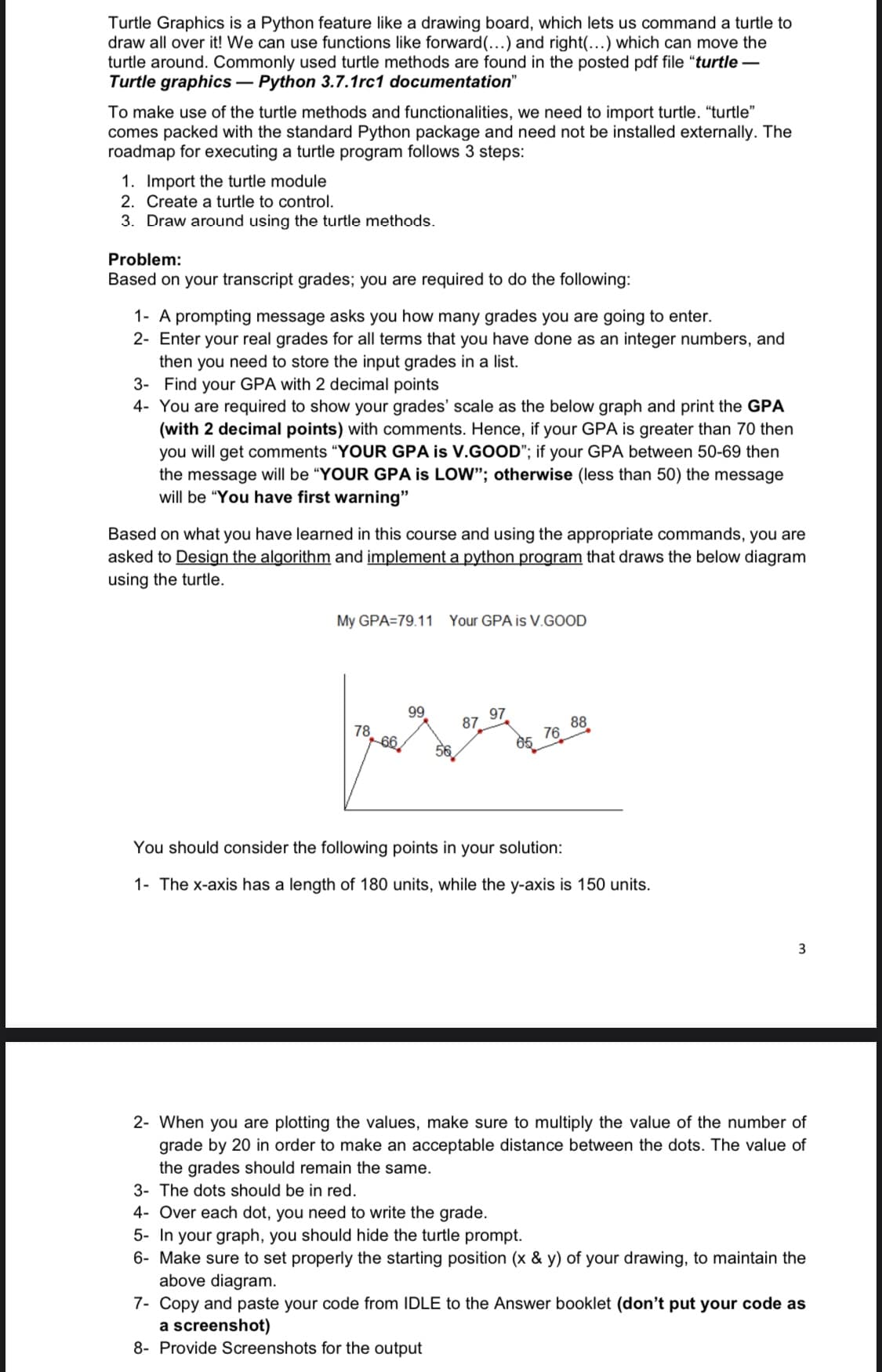 Turtle Graphics is a Python feature like a drawing board, which lets us command a turtle to
draw all over it! We can use functions like forward (...) and right(...) which can move the
turtle around. Commonly used turtle methods are found in the posted pdf file "turtle -
Turtle graphics-Python 3.7.1rc1 documentation"
To make use of the turtle methods and functionalities, we need to import turtle. "turtle"
comes packed with the standard Python package and need not be installed externally. The
roadmap for executing a turtle program follows 3 steps:
1. Import the turtle module
2. Create a turtle to control.
3. Draw around using the turtle methods.
Problem:
Based on your transcript grades; you are required to do the following:
1- A prompting message asks you how many grades you are going to enter.
2- Enter your real grades for all terms that you have done as an integer numbers, and
then you need to store the input grades in a list.
3- Find your GPA with 2 decimal points
4- You are required to show your grades' scale as the below graph and print the GPA
(with 2 decimal points) with comments. Hence, if your GPA is greater than 70 then
you will get comments "YOUR GPA is V.GOOD"; if your GPA between 50-69 then
the message will be "YOUR GPA is LOW"; otherwise (less than 50) the message
will be "You have first warning"
Based on what you have learned in this course and using the appropriate commands, you are
asked to Design the algorithm and implement a python program that draws the below diagram
using the turtle.
My GPA=79.11 Your GPA is V.GOOD
78
66
99
87
97
05 76 88
You should consider the following points in your solution:
1- The x-axis has a length of 180 units, while the y-axis is 150 units.
3
2- When you are plotting the values, make sure to multiply the value of the number of
grade by 20 in order to make an acceptable distance between the dots. The value of
the grades should remain the same.
3- The dots should be in red.
4- Over each dot, you need to write the grade.
5- In your graph, you should hide the turtle prompt.
6- Make sure to set properly the starting position (x & y) of your drawing, to maintain the
above diagram.
7- Copy and paste your code from IDLE to the Answer booklet (don't put your code as
a screenshot)
8- Provide Screenshots for the output