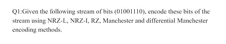 Q1:Given the following stream of bits (01001110), encode these bits of the
stream using NRZ-L, NRZ-I, RZ, Manchester and differential Manchester
encoding methods.
