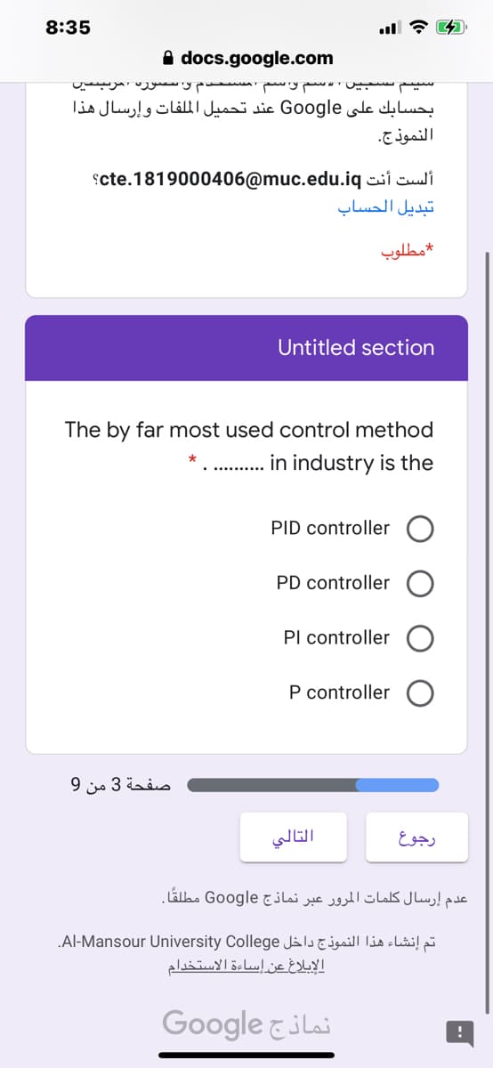 8:35
A docs.google.com
y
بحسابك على Google عند تحميل الم لفات وإرسال هذا
النموذج.
scte.1819000406@muc.edu.iq csi culi
تبديل الحساب
مطلوب
Untitled section
The by far most used control method
. .in industry is the
PID controller
PD controller
Pl controller
P controller
صفحة 3 من 9
التالي
رجوع
عدم إرسال کلمات المرور عبر نماذج Google مطلقًا.
„Al-Mansour University College Jal clibi! pi
الإبلاغ عن إساءة الاستخدام
Google &ilai
