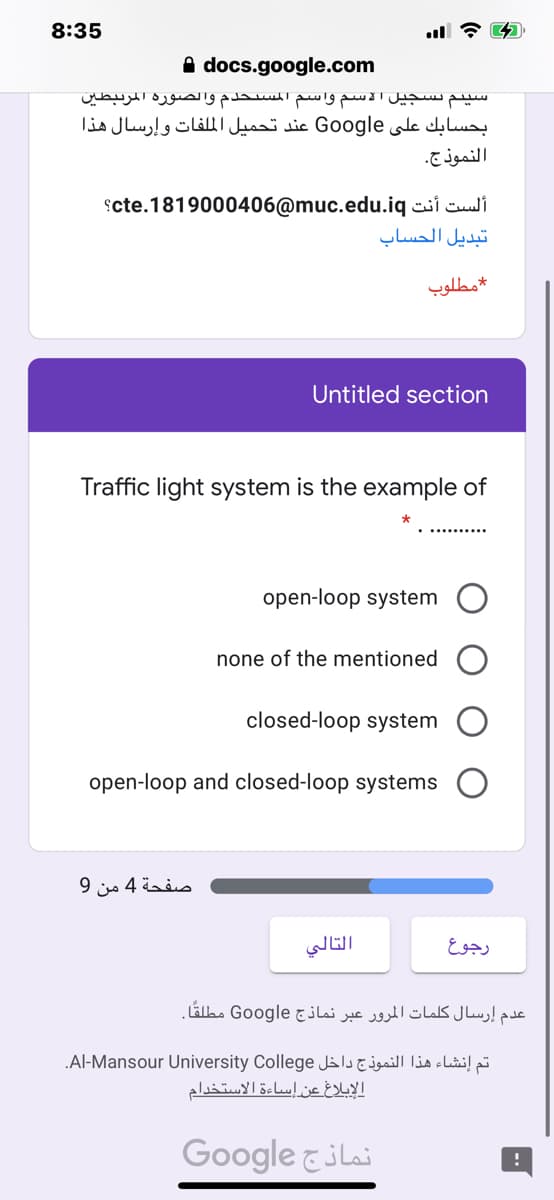 8:35
A docs.google.com
سیتم تسجيل الاسم واسم المستخدم والصورة المرتبطین
بحسابك على Go ogle عند تحميل الملفات وإرسال هذا
النموذج.
scte.1819000406@muc.edu.iq siculi
تبديل الحساب
مطلوب
Untitled section
Traffic light system is the example of
open-loop system
none of the mentioned
closed-loop system
open-loop and closed-loop systems
صفحة 4 من 9
التالي
رجوع
عدم إرسال کلمات المرور عبر نماذج Google مطلقًا.
.Al-Mansour University College J l Lubi!p
الإبلاغ عن إساءة الاستخدام
Google &ilai
