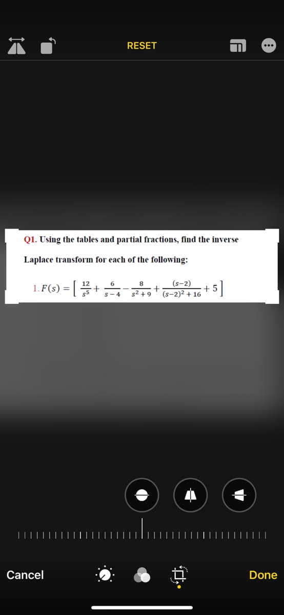 RESET
Q1. Using the tables and partial fractions, find the inverse
Laplace transform for each of the following:
= [
8
+
(s-2)
+5
(s-2)2 + 16
1. F(s) =
+
s- 4
| |||
Cancel
Done
