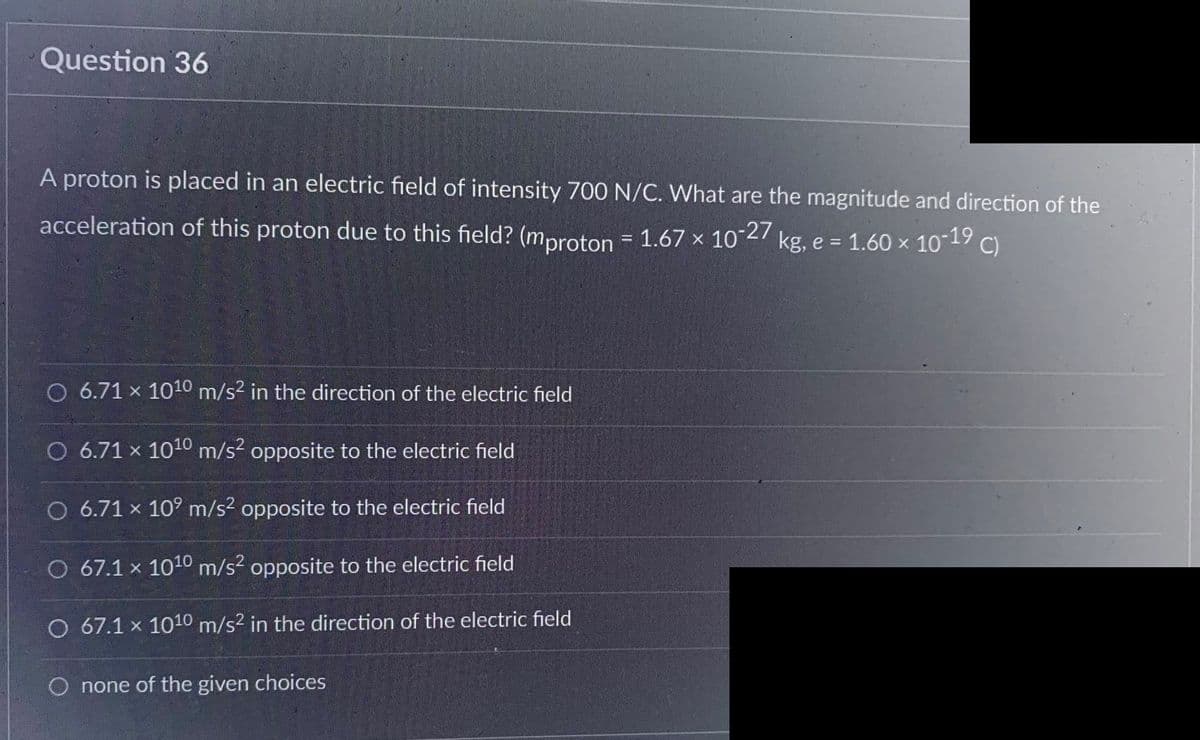 Question 36
A proton is placed in an electric field of intensity 700 N/C. What are the magnitude and direction of the
acceleration of this proton due to this field? (mproton = 1.67 × 10-27 kg, e = 1.60 × 10-19 C)
O 6.71 x 10¹0 m/s² in the direction of the electric field
O 6.71 x 1010 m/s² opposite to the electric field
O 6.71 × 10⁹ m/s² opposite to the electric field
O 67.1 x 10¹0 m/s² opposite to the electric field
O 67.1 x 1010 m/s² in the direction of the electric field
O none of the given choices