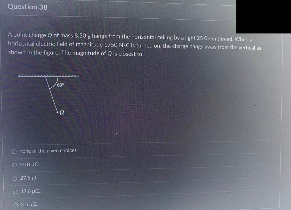 Question 38
A point charge Q of mass 8.50 g hangs from the horizontal ceiling by a light 25.0-crn thread. When a
horizontal electric field of magnitude 1750 N/C is turned on, the charge hangs away from the vertical as
shown in the figure. The magnitude of Q is closest to
O none of the given choices
Ο 55.0 μC.
O 27.5 μC.
O 47.6 μC.
60°
3.5 μC.