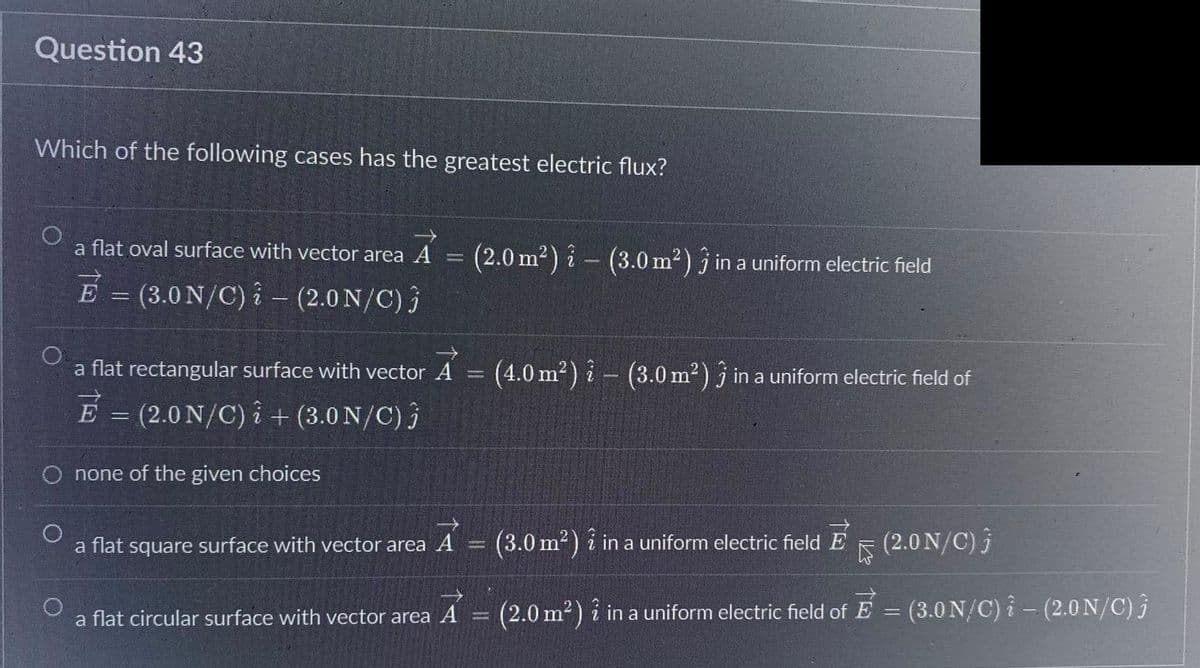 Question 43
Which of the following cases has the greatest electric flux?
a flat oval surface with vector area A
E = (3.0 N/C) - (2.0 N/C) 3
a flat rectangular surface with vector A = (4.0 m²) i (3.0 m²) 3 in a uniform electric field of
E
É
none of the given choices
= (2.0 N/C)i + (3.0 N/C) j
a flat square surface with vector area A
(2.0 m²) i (3.0 m²) 3 in a uniform electric field
a flat circular surface with vector area A
Deman
(3.0 m²) i in a uniform electric field E 5
(2.0 N/C) j
-
(2.0 m²) in a uniform electric field of E = (3.0 N/C) i – (2.0 N/C) 3