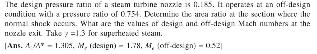 The design pressure ratio of a steam turbine nozzle is 0.185. It operates at an off-design
condition with a pressure ratio of 0.754. Determine the area ratio at the section where the
normal shock occurs. What are the values of design and off-design Mach numbers at the
nozzle exit. Take y =1.3 for superheated steam.
[Ans. A1/A* = 1.305, M. (design) = 1.78, M. (off-design) = 0.52]
