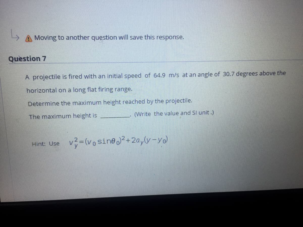 Moving to another question will save this response.
Question 7
A projectile is fired with an initial speed of 64.9 m/s at an angle of 30.7 degrees above the
horizontal on a long flat firing range.
Determine the maximum height reached by the projectile.
The maximum height is
(Write the value and SI unit.)
Hint: Use v (vo sine?+2ay(y-yo
