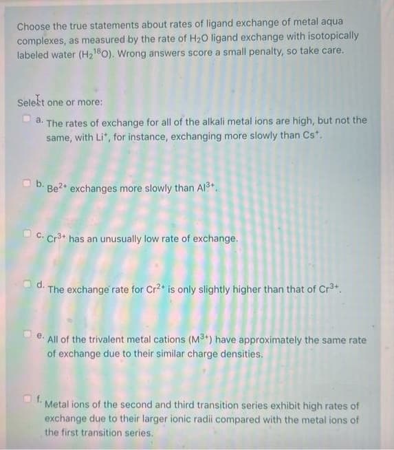 Choose the true statements about rates of ligand exchange of metal aqua
complexes, as measured by the rate of H20 ligand exchange with isotopically
labeled water (H21B0). Wrong answers score a small penalty, so take care.
Selest one or more:
The rates of exchange for all of the alkali metal ions are high, but not the
same, with Li", for instance, exchanging more slowly than Cs*.
a.
B. Be?* exchanges more slowly than Al3+.
U C. Cr3* has an unusually low rate of exchange.
d.
The exchange rate for Cr2+ is only slightly higher than that of Cr3t.
O e. All of the trivalent metal cations (M3+) have approximately the same rate
of exchange due to their similar charge densities.
f.
Metal ions of the second and third transition series exhibit high rates of
exchange due to their larger ionic radii compared with the metal ions of
the first transition series.
