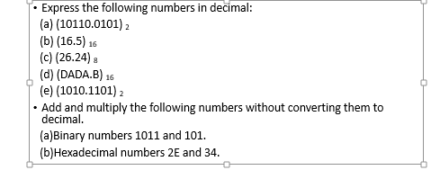 Express the following numbers in decimal:
(a) (10110.0101) 2
(b) (16.5) 16
(c) (26.24) 8
(d) (DADA.B) 16
(e) (1010.1101) 2
• Add and multiply the following numbers without converting them to
decimal.
(a)Binary numbers 1011 and 101.
(b)Hexadecimal numbers 2E and 34.
