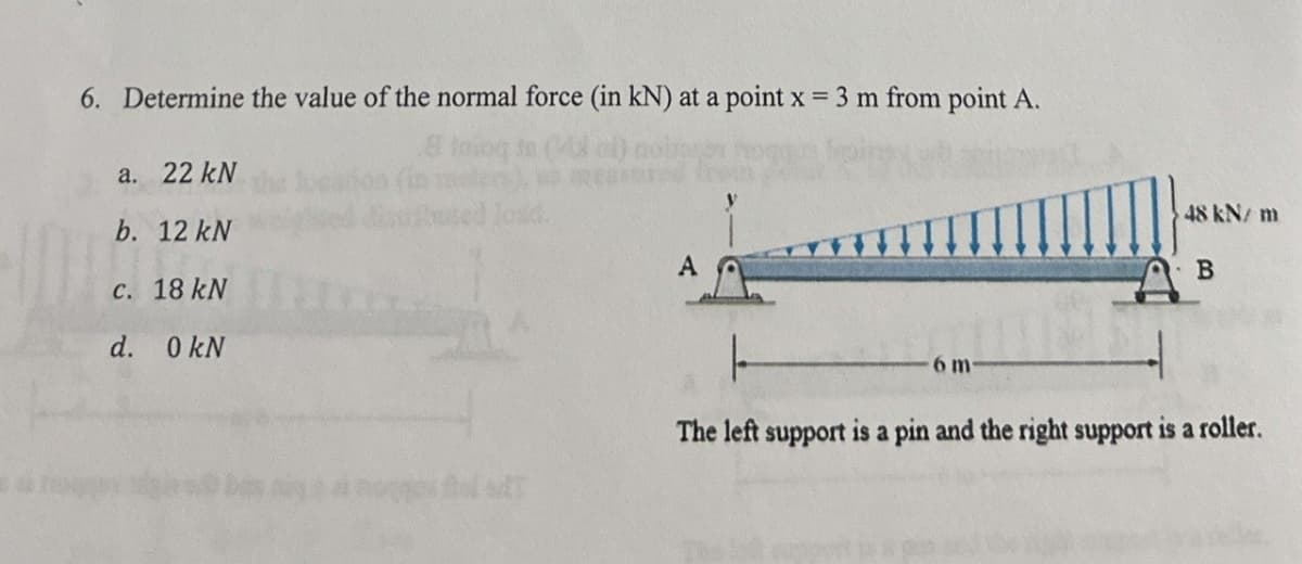 6. Determine the value of the normal force (in kN) at a point x = 3 m from point A
a. 22 kN
b. 12 kN
c. 18 kN
d. 0 kN
load.
A
6 m
48 kN/m
B
The left support is a pin and the right support is a roller.