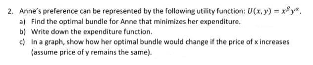 2. Anne's preference can be represented by the following utility function: U(x, y) = xPy".
a) Find the optimal bundle for Anne that minimizes her expenditure.
b) Write down the expenditure function.
c) In a graph, show how her optimal bundle would change if the price of x increases
(assume price of y remains the same).
