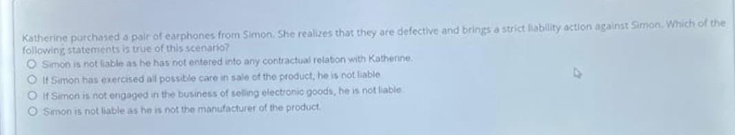 Katherine purchased a pair of earphones from Simon. She realizes that they are defective and brings a strict liability action against Simon. Which of the
following statements is true of this scenario?
O Simon is not liable as he has not entered into any contractual relation with Katherine.
O If Simon has exercised all possible care in sale of the product, he is not liable
O It Simon is not engaged in the business of seling electronic goods, he is not liable
O Simon is not liable as he is not the manufacturer of the product.
