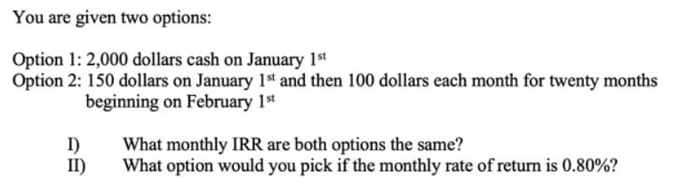 You are given two options:
Option 1: 2,000 dollars cash on January 1st
Option 2: 150 dollars on January 1st and then 100 dollars each month for twenty months
beginning on February 1st
I)
II)
What monthly IRR are both options the same?
What option would you pick if the monthly rate of return is 0.80%?
