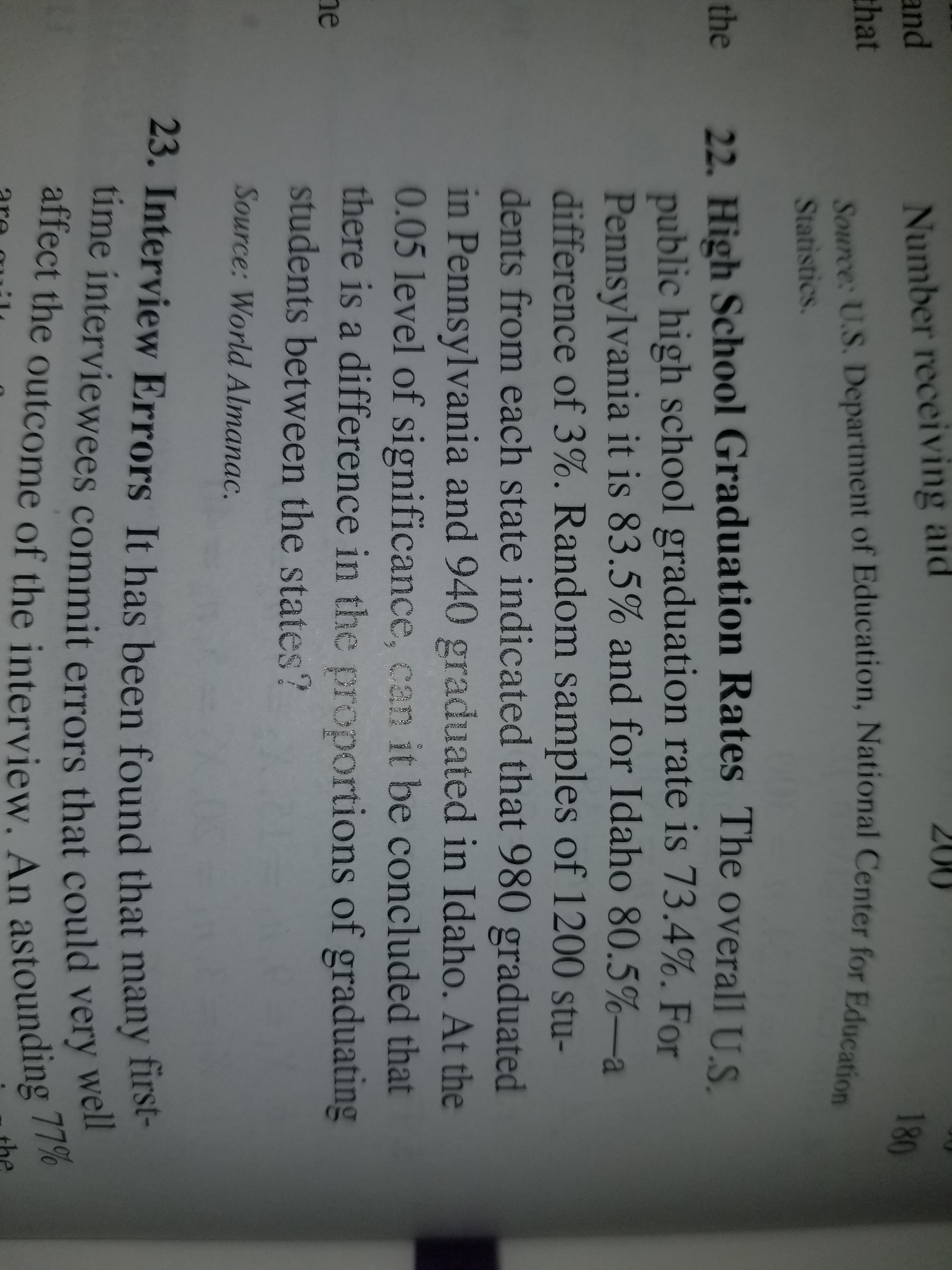 200
Number receiving aid
180
and
that
Source: U.S. Department of Education, National Center for Education
Statistics.
22. High School Graduation Rates The overall US
public high school graduation rate is 73.4%. For
Pennsylvania it is 83.5% and for Idaho 80.5%-a
difference of 3%. Random samples of 1200 stu-
dents from each state indicated that 980 graduated
in Pennsylvania and 940 graduated in Idaho. At the
0.05 level of significance, can it be concluded that
there is a difference in the proportions of graduating
students between the states?
the
he
Source: World Almanac.
23. Interview Errors It has been found that many first-
ume interviewees commit errors that could very wel
affect the outcome of the interview. An astounding 77%

