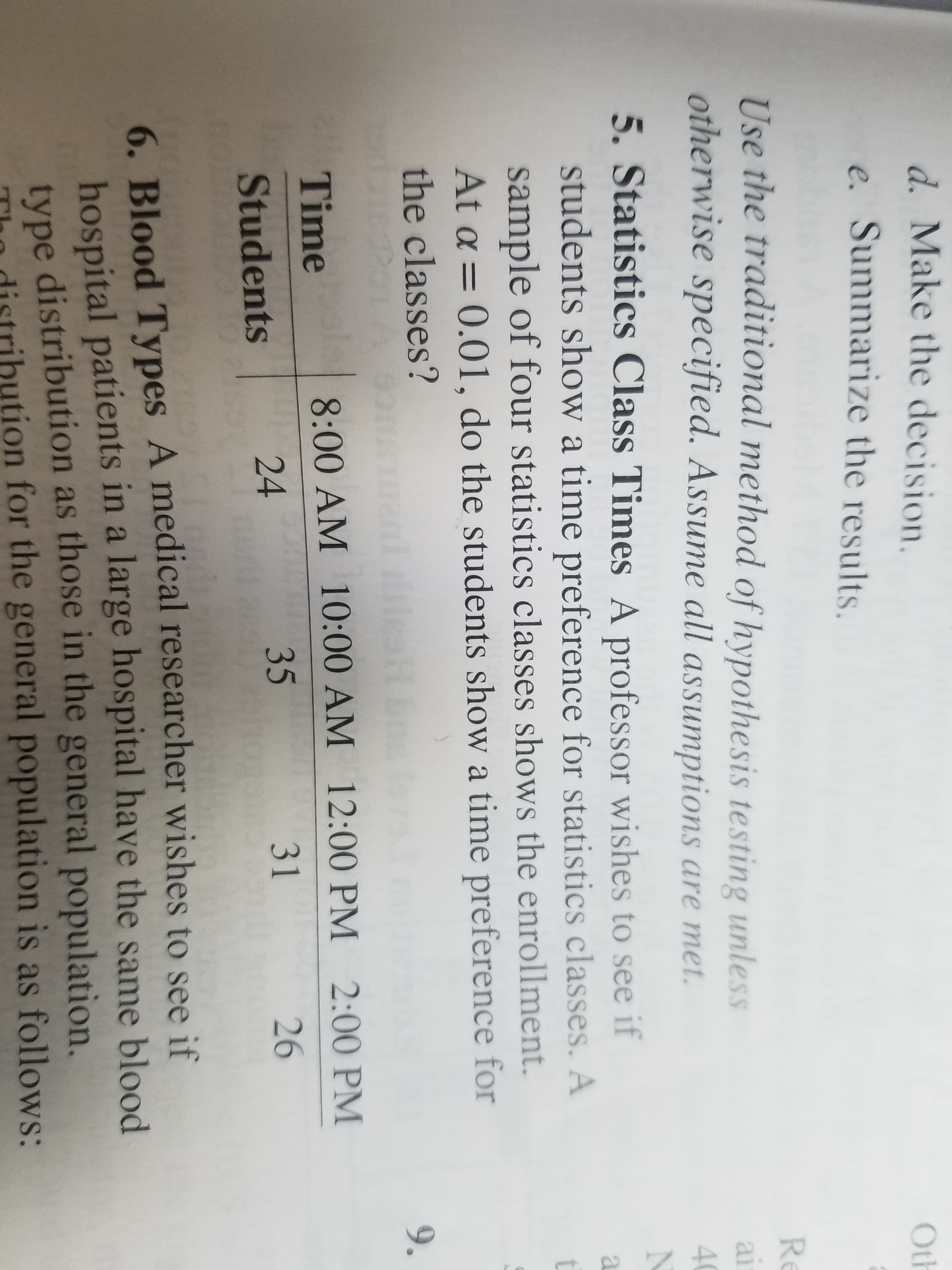 ZAB
d. Make the decision.
Oth
e. Summarize the results.
Re
Use the traditional method of hypothesis testing unless
otherwise specified. Assume all assumptions are met.
al
4
5. Statistics Class Times A professor wishes to see if
students show a time preference for statistics classes. A
t
sample of four statistics classes shows the enrollment.
At a 0.01, do the students show a time preference for
the classes?
9.
Time
8:00 AM 10:00 AM 12:00 PM 2:00 PM
24
35
31
26
Students
6. Blood Types A medical researcher wishes to see if
hospital patients in a large hospital have the same blood
type distribution as those in the general population,
tion for the general population is as follows:
