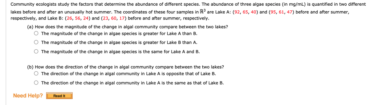 Community ecologists study the factors that determine the abundance of different species. The abundance of three algae species (in mg/mL) is quantified in two different
lakes before and after an unusually hot summer. The coordinates of these four samples in R3 are Lake A: (92, 65, 40) and (95, 61, 47) before and after summer,
respectively, and Lake B: (26, 56, 24) and (23, 60, 17) before and after summer, respectively.
(a) How does the magnitude of the change in algal community compare between the two lakes?
The magnitude of the change in algae species is greater for Lake A than B.
The magnitude of the change in algae species is greater for Lake B than A.
The magnitude of the change in algae species is the same for Lake A and B.
(b) How does the direction of the change in algal community compare between the two lakes?
O The direction of the change in algal community in Lake A is opposite that of Lake B.
The direction of the change in algal community in Lake A is the same as that of Lake B.
Need Help?
Read It
