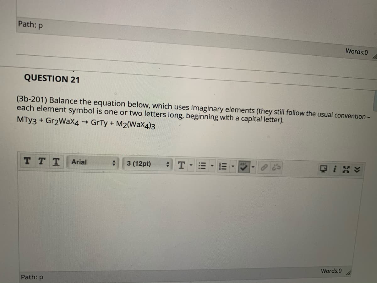 Path: p
Words:0
QUESTION 21
(3b-201) Balance the equation below, which uses imaginary elements (they still follow the usual convention -
each element symbol is one or two letters long, beginning with a capital letter).
MTY3 + Gr2WaX4 GrTy + M2(WaX4)3
日i8v
RBC
TT T
3 (12pt)
Arial
Words:0
Path: p
II
