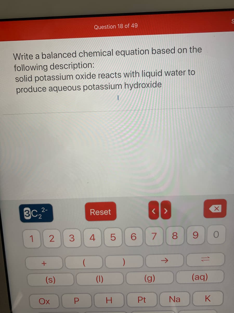 Question 18 of 49
Write a balanced chemical equation based on the
following description:
solid potassium oxide reacts with liquid water to
produce aqueous potassium hydroxide
2-
3C
Reset
1
2
4
5
8.
9.
->
(s)
(1)
(g)
(aq)
Ox
Pt
Na
K
3.
