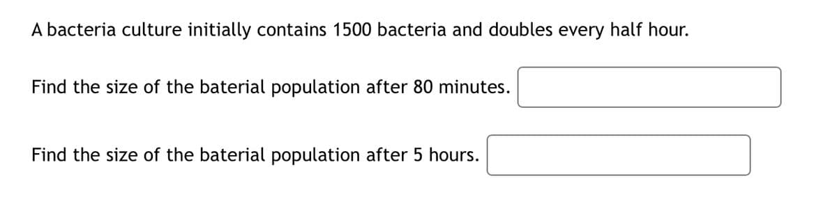 A bacteria culture initially contains 1500 bacteria and doubles every half hour.
Find the size of the baterial population after 80 minutes.
Find the size of the baterial population after 5 hours.