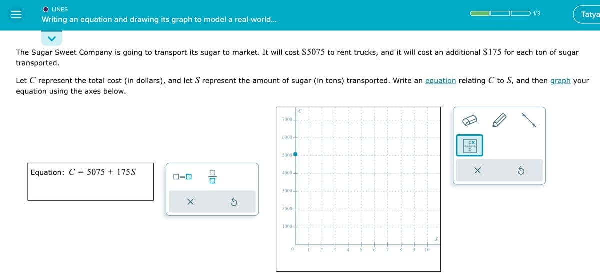 =
O LINES
Writing an equation and drawing its graph to model a real-world...
The Sugar Sweet Company is going to transport its sugar to market. It will cost $5075 to rent trucks, and it will cost an additional $175 for each ton of sugar
transported.
Equation: C = 5075 + 175S
Let C represent the total cost (in dollars), and let S represent the amount of sugar (in tons) transported. Write an equation relating C to S, and then graph your
equation using the axes below.
0=0
X
00
Ś
7000
6000
5000
4000
3000
2000-
1000
7
9
10
1/3
X
Ś
Tatya