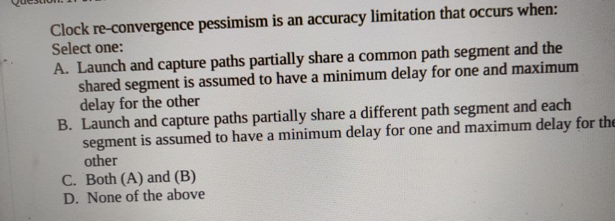 Clock re-convergence pessimism is an accuracy limitation that occurs when:
Select one:
A. Launch and capture paths partially share a common path segment and the
shared segment is assumed to have a minimum delay for one and maximum
delay for the other
B. Launch and capture paths partially share a different path segment and each
segment is assumed to have a minimum delay for one and maximum delay for the
other
C. Both (A) and (B)
D. None of the above
