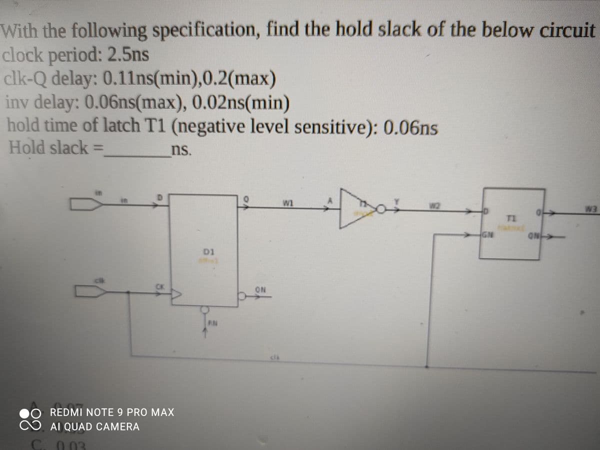 With the following specification, find the hold slack of the below circuit
clock period: 2.5ns
clk-Q delay: 0.11ns(min),0.2(max)
iny delay: 0.06ns(max), 0.02ns(min)
hold time of latch T1 (negative level sensitive): 0.06ns
Hold slack =
ns.
in
in
W1
TI
GN
ON-
D1
O.
REDMI NOTE 9 PRO MAX
AI QUAD CAMERA
C. 0 03
