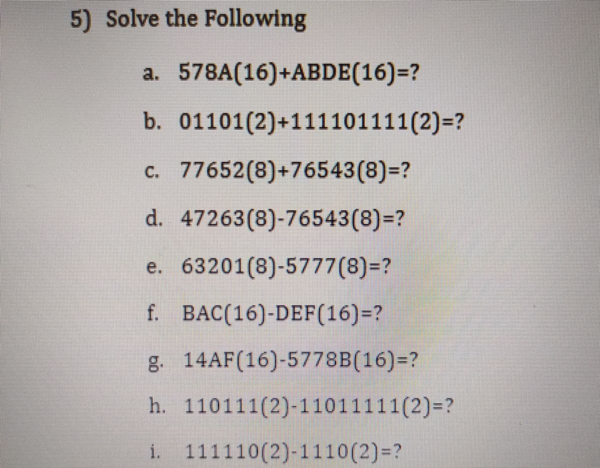 5) Solve the Following
a. 578A(16)+ABDE(16)=?
b. 01101(2)+111101111(2)=?
c. 77652(8)+76543(8)=?
d. 47263(8)-76543(8)=?
e. 63201(8)-5777(8)=?
f. BAC(16)-DEF(16)=?
g. 14AF(16)-5778B(16)=?
h. 110111(2)-11011111(2)=?
i. 111110(2)-1110(2)=?
