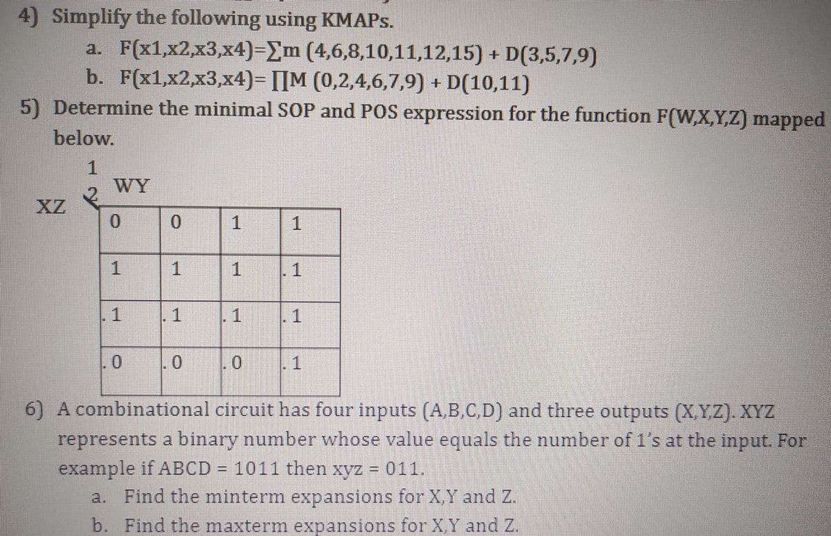 4) Simplify the following using KMAPS.
a. F(x1,x2,x3,x4)=Em (4,6,8,10,11,12,15) + D(3,5,7,9)
b. F(x1,x2,x3,x4)= [[M (0,2,4,6,7,9) + D(10,11)
5) Determine the minimal SOP and POS expression for the function F(W,X,Y,Z) mapped
below.
WY
XZ
0.
1
1
1
1.
1
1
1
-1
0.
11
6) A combinational circuit has four inputs (A,B,C,D) and three outputs (X,Y,Z). XYZ
represents a binary number whose value equals the number of 1's at the input. For
example if ABCD = 1011 then xyz 011.
a. Find the minterm expansions for X,Y and Z.
b. Find the maxterm expansions for X,Y and Z.
1.
