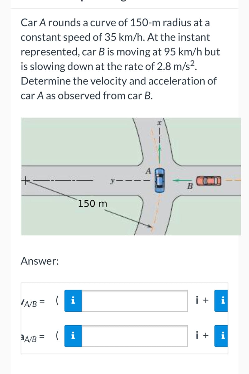 Car A rounds a curve of 150-m radius at a
constant speed of 35 km/h. At the instant
represented, car B is moving at 95 km/h but
is slowing down at the rate of 2.8 m/s².
Determine the velocity and acceleration of
car A as observed from car B.
1
+
150 m
Answer:
A/B = (i
A/B = (i
B
i + i
i +
i