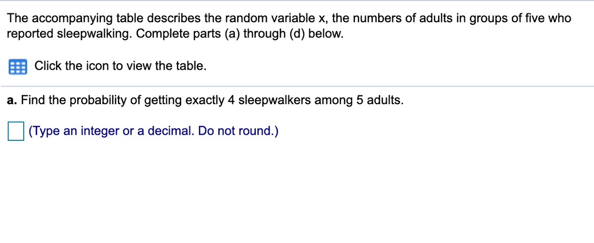 The accompanying table describes the random variable x, the numbers of adults in groups of five who
reported sleepwalking. Complete parts (a) through (d) below.
Click the icon to view the table.
a. Find the probability of getting exactly 4 sleepwalkers among 5 adults.
(Type an integer or a decimal. Do not round.)
