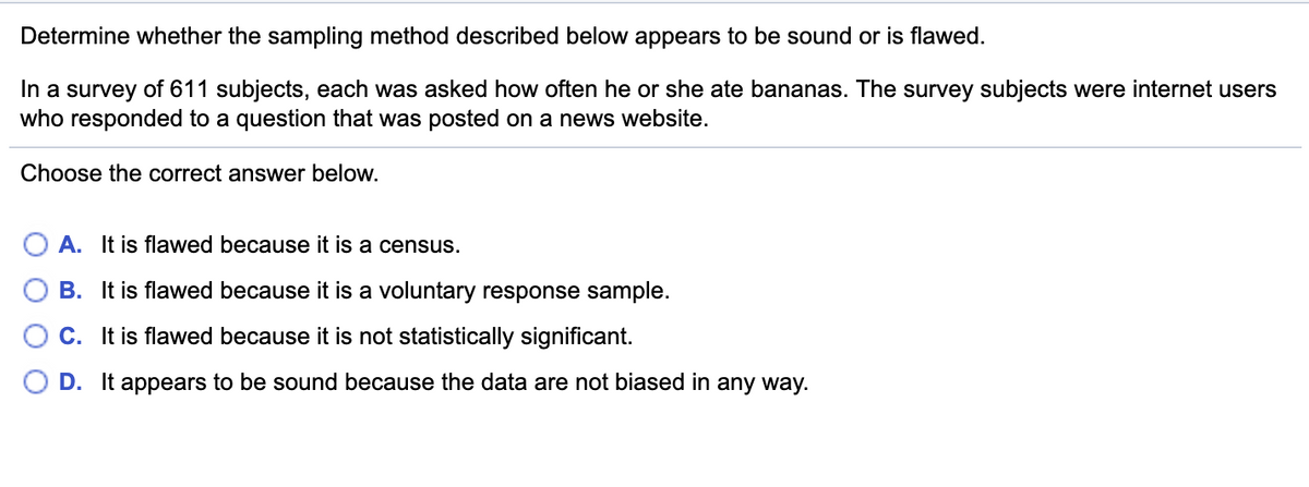 Determine whether the sampling method described below appears to be sound or is flawed.
In a survey of 611 subjects, each was asked how often he or she ate bananas. The survey subjects were internet users
who responded to a question that was posted on a news website.
Choose the correct answer below.
A. It is flawed because it is a census.
O B. It is flawed because it is a voluntary response sample.
C. It is flawed because it is not statistically significant.
D. It appears to be sound because the data are not biased in any way.
