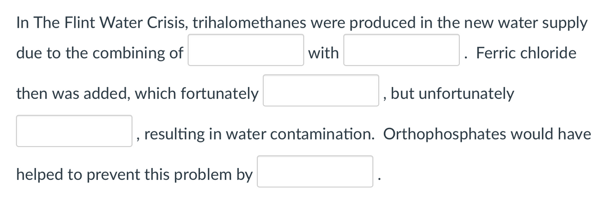 In The Flint Water Crisis, trihalomethanes were produced in the new water supply
due to the combining of
with
Ferric chloride
then was added, which fortunately
but unfortunately
, resulting in water contamination. Orthophosphates would have
helped to prevent this problem by
