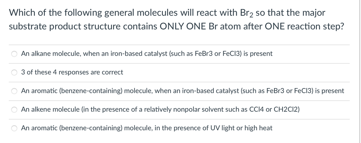 Which of the following general molecules will react with Br2 so that the major
substrate product structure contains ONLY ONE Br atom after ONE reaction step?
An alkane molecule, when an iron-based catalyst (such as FeBr3 or FeC13) is present
3 of these 4 responses are correct
An aromatic (benzene-containing) molecule, when an iron-based catalyst (such as FeBr3 or FeC13) is present
An alkene molecule (in the presence of a relatively nonpolar solvent such as CCI4 or CH2CI2)
An aromatic (benzene-containing) molecule, in the presence of UV light or high heat
