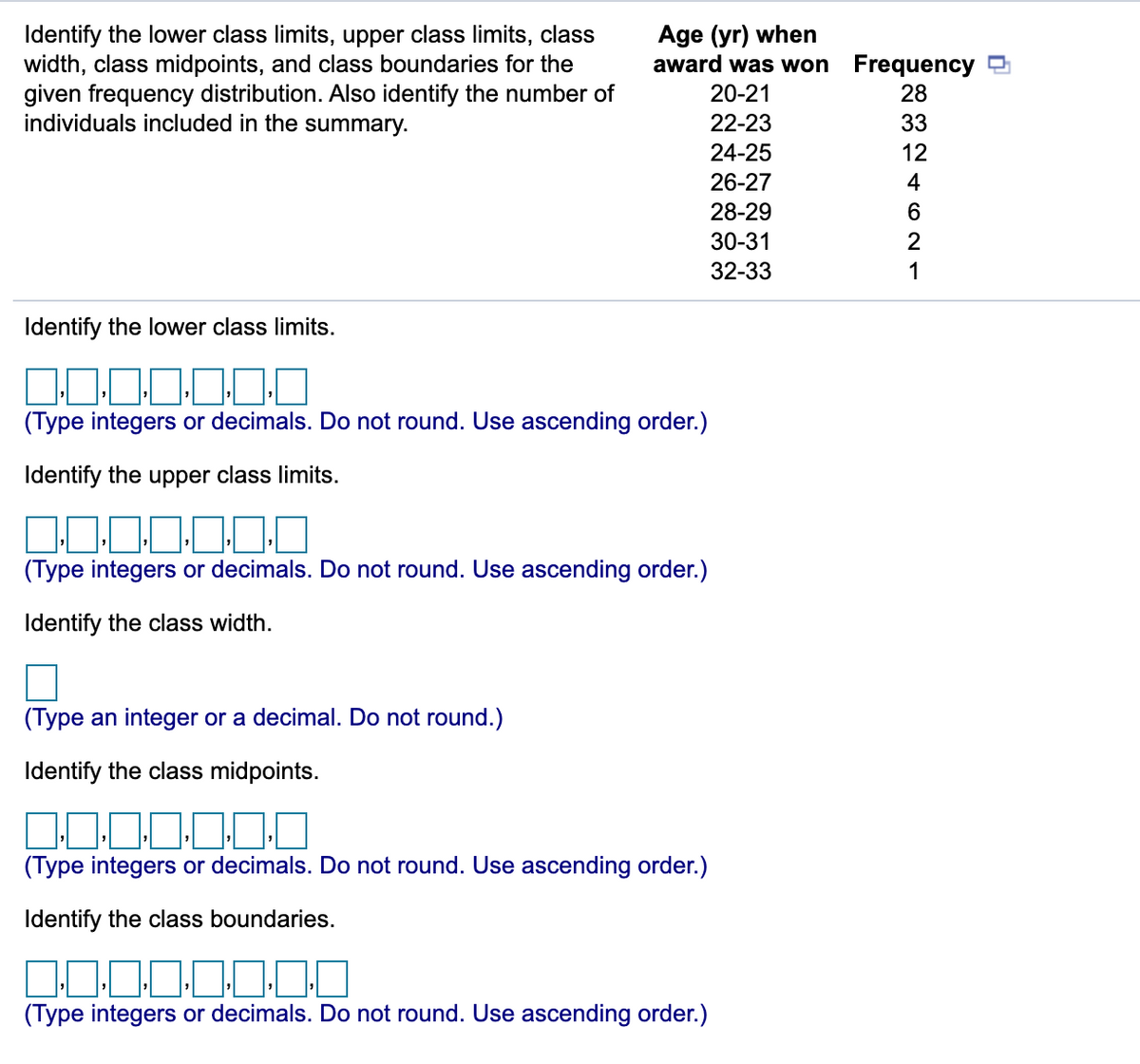 Identify the lower class limits, upper class limits, class
width, class midpoints, and class boundaries for the
given frequency distribution. Also identify the number of
individuals included in the summary.
Age (yr) when
award was won Frequency D
20-21
28
22-23
33
24-25
12
26-27
4
28-29
30-31
32-33
1
Identify the lower class limits.
(Type integers or decimals. Do not round. Use ascending order.)
Identify the upper class limits.
(Type integers or decimals. Do not round. Use ascending order.)
Identify the class width.
(Type an integer or a decimal. Do not round.)
Identify the class midpoints.
00.0
(Type integers or decimals. Do not round. Use ascending order.)
Identify the class boundaries.
(Type integers or decimals. Do not round. Use ascending order.)
