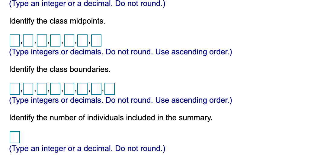 (Type an integer or a decimal. Do not round.)
Identify the class midpoints.
(Type integers or decimals. Do not round. Use ascending order.)
Identify the class boundaries.
(Type integers or decimals. Do not round. Use ascending order.)
Identify the number of individuals included in the summary.
(Type an integer or a decimal. Do not round.)
