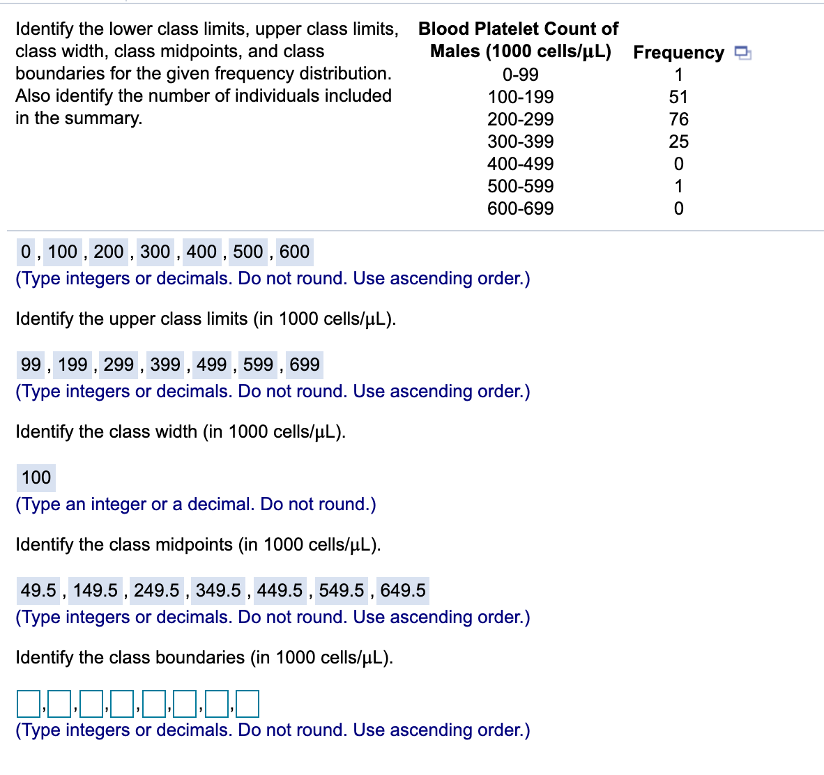 Identify the lower class limits, upper class limits, Blood Platelet Count of
class width, class midpoints, and class
boundaries for the given frequency distribution.
Also identify the number of individuals included
in the summary.
Males (1000 cells/uL) Frequency
0-99
1
100-199
51
200-299
76
300-399
25
400-499
500-599
1
600-699
0, 100 , 200 , 300 , 400 , 500 , 600
(Type integers or decimals. Do not round. Use ascending order.)
Identify the upper class limits (in 1000 cells/µL).
99, 199 , 299 , 399 , 499 , 599 , 699
(Type integers or decimals. Do not round. Use ascending order.)
Identify the class width (in 1000 cells/uL).
100
(Type an integer or a decimal. Do not round.)
Identify the class midpoints (in 1000 cells/uL).
49.5 , 149.5 , 249.5 , 349.5 , 449.5 , 549.5 ,
(Type integers or decimals. Do not round. Use ascending order.)
649.5
Identify the class boundaries (in 1000 cells/uL).
(Type integers or decimals. Do not round. Use ascending order.)
