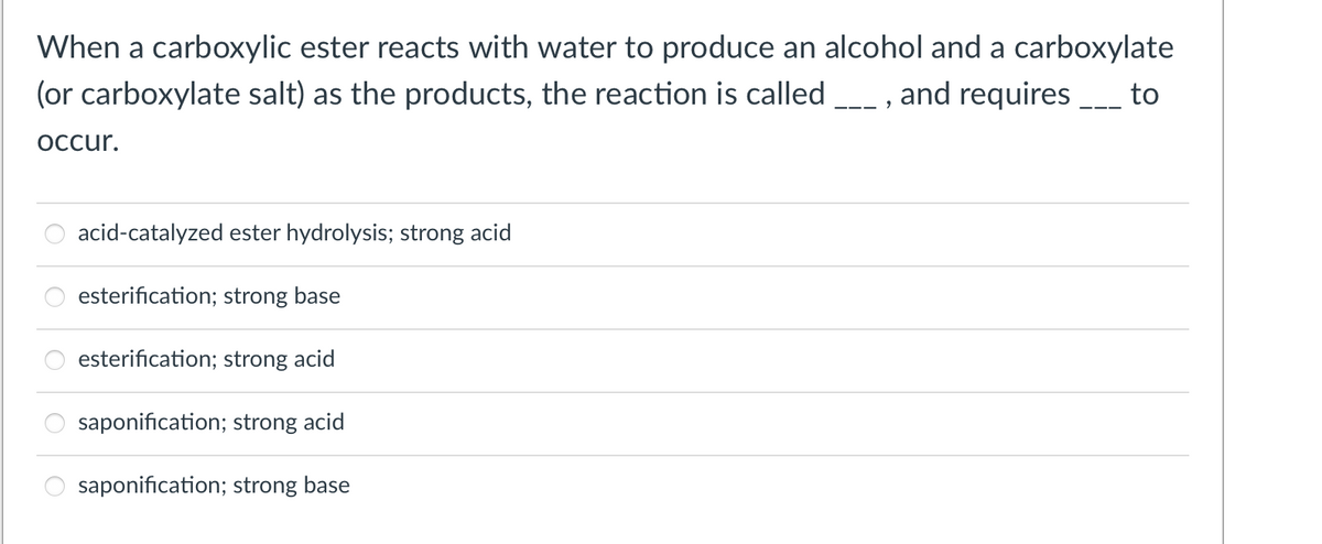 When a carboxylic ester reacts with water to produce an alcohol and a carboxylate
(or carboxylate salt) as the products, the reaction is called _, and requires
Occur.
acid-catalyzed ester hydrolysis; strong acid
esterification; strong base
esterification; strong acid
saponification; strong acid
saponification; strong base
