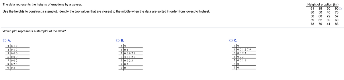 The data represents the heights of eruptions by a geyser.
Height of eruption (in.)
61
39
50
90P
Use the heights to construct a stemplot. Identify the two values that are closest to the middle when the data are sorted in order from lowest to highest.
80
50
40
70
50
60
72
57
59
62
69
60
73
70
41
83
Which plot represents a stemplot of the data?
A.
В.
C.
3 9
4 0 1
5 00079
6 001 2 9
7 0 0 2 3
8 0 3
3 9
3 0 1 9
4 0 17
5 00 0
6 0 0 9
4 0 0 1 279
5 00 2 3
6 00 3
70 0 1 9
7 0 0 2
8 0 2 3
8 0
9 0 3
9
9 |0
