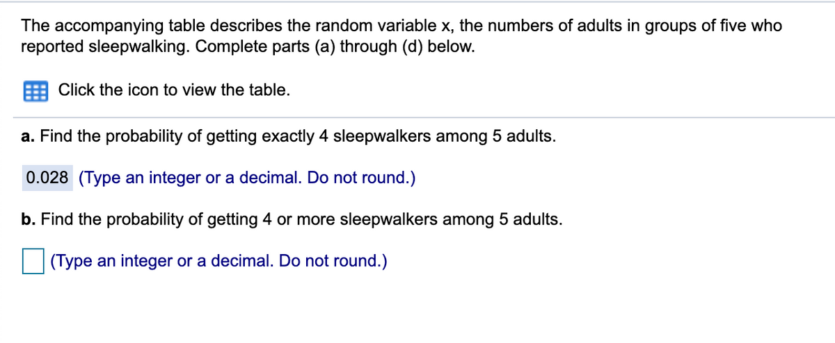 The accompanying table describes the random variable x, the numbers of adults in groups of five who
reported sleepwalking. Complete parts (a) through (d) below.
Click the icon to view the table.
a. Find the probability of getting exactly 4 sleepwalkers among 5 adults.
0.028 (Type an integer or a decimal. Do not round.)
b. Find the probability of getting 4 or more sleepwalkers among 5 adults.
(Type an integer or a decimal. Do not round.)
