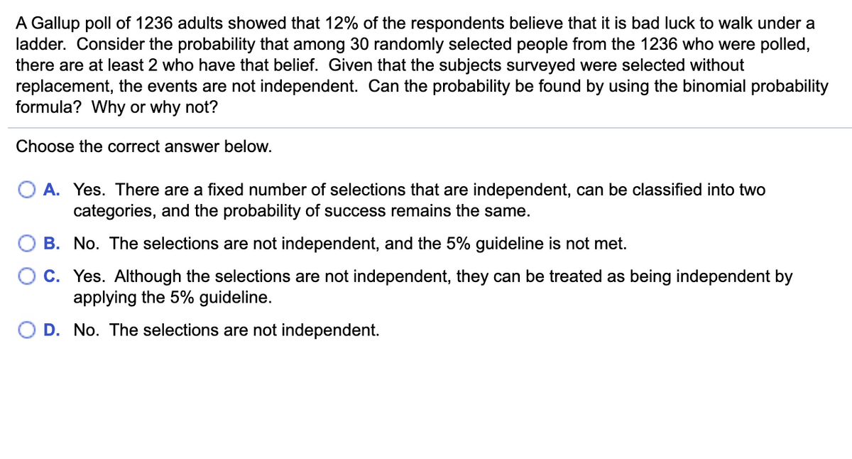 A Gallup poll of 1236 adults showed that 12% of the respondents believe that it is bad luck to walk under a
ladder. Consider the probability that among 30 randomly selected people from the 1236 who were polled,
there are at least 2 who have that belief. Given that the subjects surveyed were selected without
replacement, the events are not independent. Can the probability be found by using the binomial probability
formula? Why or why not?
Choose the correct answer below.
O A. Yes. There are a fixed number of selections that are independent, can be classified into two
categories, and the probability of success remains the same.
B. No. The selections are not independent, and the 5% guideline is not met.
C. Yes. Although the selections are not independent, they can be treated as being independent by
applying the 5% guideline.
O D. No. The selections are not independent.
