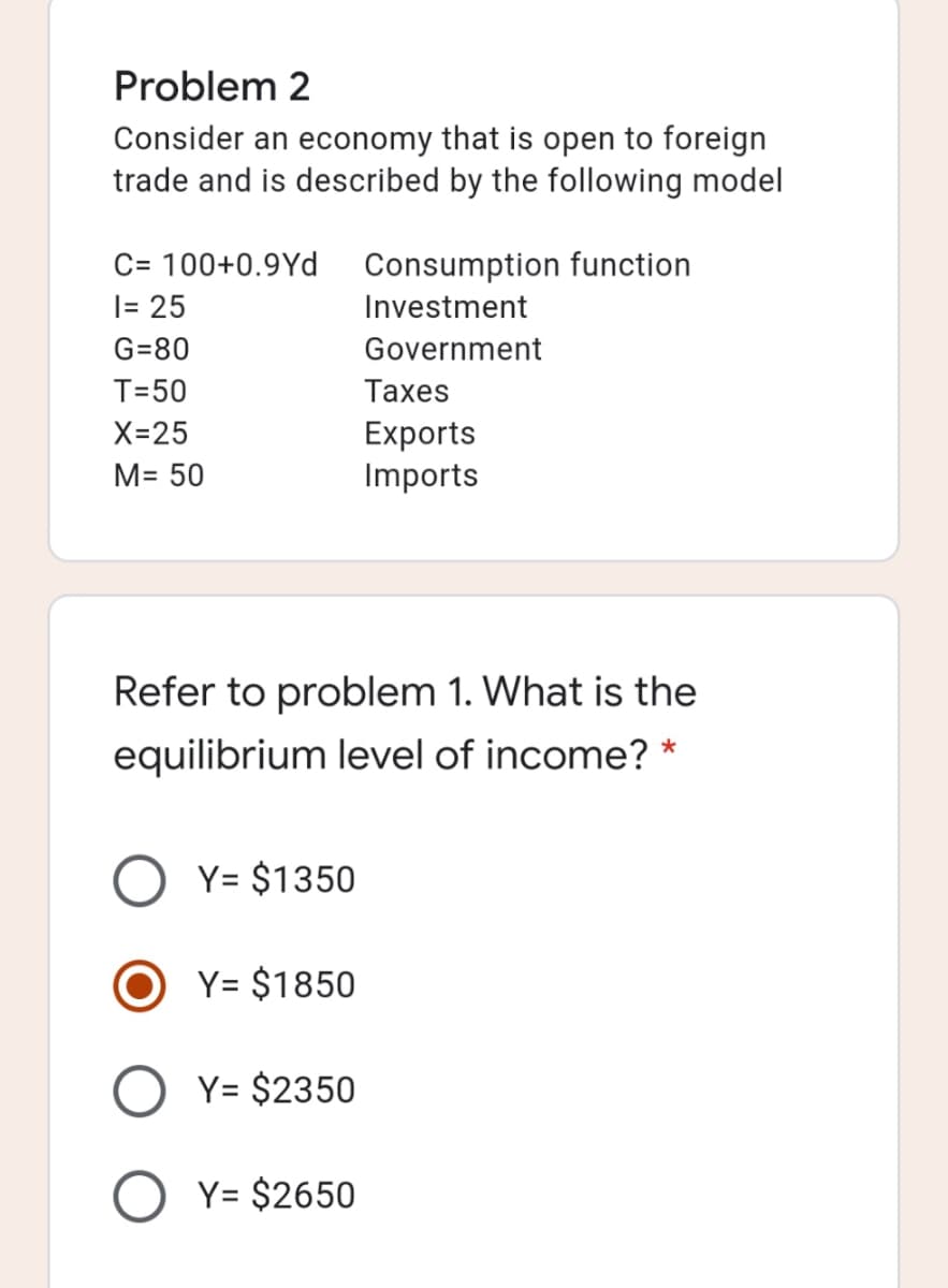 Problem 2
Consider an economy that is open to foreign
trade and is described by the following model
C= 100+0.9Yd
|= 25
Consumption function
Investment
G=80
Government
T=50
Таxes
Exports
Imports
X=25
M= 50
Refer to problem 1. What is the
equilibrium level of income? *
Y= $1350
Y= $1850
Y= $2350
Y= $2650
