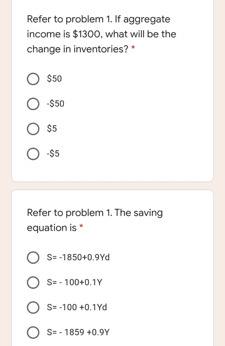 Refer to problem 1. If aggregate
income is $1300, what will be the
change in inventories?
$50
-$50
O $5
-$5
Refer to problem 1. The saving
equation is
*
O S= -1850+0.9Yd
O S= - 100+0.1Y
S= -100 +0.1Yd
S= - 1859 +0.9Y
