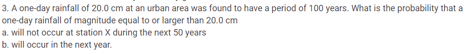 3. A one-day rainfall of 20.0 cm at an urban area was found to have a period of 100 years. What is the probability that a
one-day rainfall of magnitude equal to or larger than 20.0 cm
a. will not occur at station X during the next 50 years
b. will occur in the next year.
