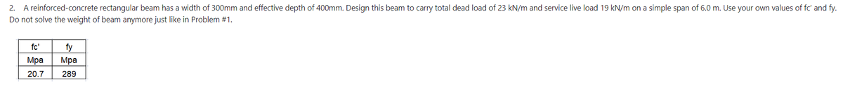 2. A reinforced-concrete rectangular beam has a width of 300mm and effective depth of 400mm. Design this beam to carry total dead load of 23 kN/m and service live load 19 kN/m on a simple span of 6.0 m. Use your own values of fc' and fy.
Do not solve the weight of beam anymore just like in Problem #1.
fc'
fy
Mpa Mpa
20.7
289