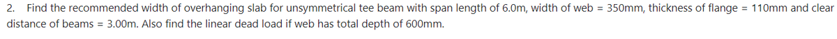 2. Find the recommended width of overhanging slab for unsymmetrical tee beam with span length of 6.0m, width of web = 350mm, thickness of flange = 110mm and clear
distance of beams = 3.00m. Also find the linear dead load if web has total depth of 600mm.
