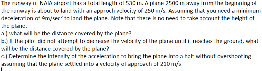 The runway of NAIA airport has a total length of 530 m. A plane 2500 m away from the beginning of
the runway is about to land with an approch velocity of 250 m/s. Assuming that you need a minimum
deceleration of 9m/sec² to land the plane. Note that there is no need to take account the height of
the plane.
a.) what will be the distance covered by the plane?
b.) If the pilot did not attempt to decrease the velocity of the plane until it reaches the ground, what
will be the distance covered by the plane?
c.) Determine the intensity of the acceleration to bring the plane into a halt without overshooting
assuming that the plane settled into a velocity of approach of 210 m/s