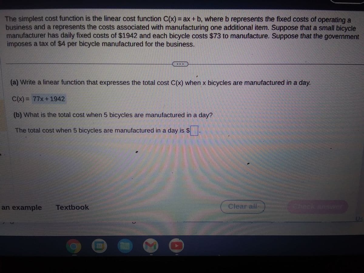 The simplest cost function is the linear cost function C(x) = ax + b, where b represents the fixed costs of operating a
business and a represents the costs associated with manufacturing one additional item. Suppose that a small bicycle
manufacturer has daily fixed costs of $1942 and each bicycle costs $73 to manufacture. Suppose that the government
imposes a tax of $4 per bicycle manufactured for the business.
(a) Write a linear function that expresses the total cost C(x) when x bicycles are manufactured in a day.
C(x)= 77x+1942
(b) What is the total cost when 5 bicycles are manufactured in a day?
The total cost when 5 bicycles are manufactured in a day is $
an example Textbook
GREEBEESTES
I
Clearfair-
Us
